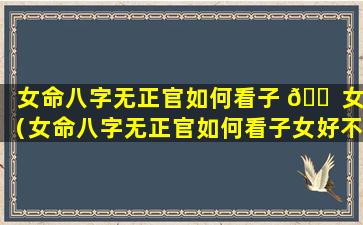 女命八字无正官如何看子 🐠 女（女命八字无正官如何看子女好不好）